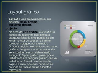 • Layout é uma palavra inglesa, que
significa plano, arranjo,
esquema, design,
projecto.
• Na área da arte gráfica, o layout é um
esboço ou rascunho que mostra a
estrutura física de uma página de um
jornal, revista ou página na internet
(como um blogue, por exemplo).
O layout engloba elementos como texto,
gráficos, imagens e a forma como eles
se encontram em um determinado
espaço. O layout gráfico pressupõe o
trabalho de um designer gráfico, que vai
trabalhar no formato e números de
página e suas margens, números de
colunas de texto e outros aspectos
relevantes.
 