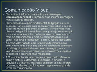 • Comunicar é informar, transmitir uma mensagem.
Comunicação Visual é transmitir essa mesma mensagem
mas através da imagem.
• Comunicação é o meio fundamental de ligação entre as
pessoas. Por exemplo para conseguirmos saber o que se
passa no mundo, podemos ler jornais, ver televisão ir ao
cinema ou ligar à Internet. Mas para que haja comunicação
e esta se estabeleça tem de haver sempre um emissor o
meio de comunicação o meio de comunicação que é o
canal ( que leva a mensagem) e um ou vários receptores.
• À nossa volta há toda uma infinidade de imagens que
comunicam, tudo o que nos envolve estabelece connosco
um diálogo transmitindo-nos uma informação, mas o
importante é estar-mos disponíveis para sermos capazes
de receber e entender essa mensagem.
• A Comunicação Visual abrange campos muito diferentes
como a pintura, o desenho, a fotografia, o cinema, a
televisão e a internet, mas cada qual com as suas regras
próprias, podemos concluir que a imagem é uma grande
forma de comunicação.
 
