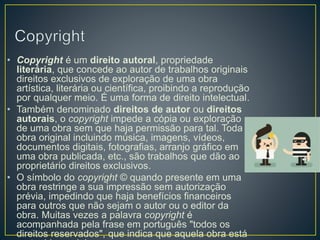 • Copyright é um direito autoral, propriedade
literária, que concede ao autor de trabalhos originais
direitos exclusivos de exploração de uma obra
artística, literária ou científica, proibindo a reprodução
por qualquer meio. É uma forma de direito intelectual.
• Também denominado direitos de autor ou direitos
autorais, o copyright impede a cópia ou exploração
de uma obra sem que haja permissão para tal. Toda
obra original incluindo música, imagens, vídeos,
documentos digitais, fotografias, arranjo gráfico em
uma obra publicada, etc., são trabalhos que dão ao
proprietário direitos exclusivos.
• O símbolo do copyright © quando presente em uma
obra restringe a sua impressão sem autorização
prévia, impedindo que haja benefícios financeiros
para outros que não sejam o autor ou o editor da
obra. Muitas vezes a palavra copyright é
acompanhada pela frase em português "todos os
direitos reservados", que indica que aquela obra está
 