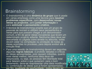 • O brainstorming é uma dinâmica de grupo que é usada
em várias empresas como uma técnica para resolver
problemas específicos, para desenvolver novas
ideias ou projectos, para juntar informação e
para estimular o pensamento criativo.
• A técnica de brainstorming propõe que um grupo de
pessoas se reúnam e utilizem seus pensamentos e
ideias para que possam chegar a um denominador
comum, a fim de gerar ideias inovadoras que levem um
determinado projecto adiante. Nenhuma ideia deve ser
descartada ou julgada como errada ou absurda, todas
devem estar na compilação ou anotação de todas as
ideias ocorridas no processo, para depois evoluir até a
solução final.
• Para uma sessão de brainstorming devem ser seguidas
algumas regras básicas: é proibido debates e críticas
às ideias apresentadas, pois causam inibições, quanto
mais ideias melhor; nenhuma ideia deve ser
desprezada, ou seja, as pessoas têm liberdade total
para falarem sobre o que quiserem; para o bom
andamento, deve-se reapresentar uma ideia modificada
ou combinação de ideias que já foram apresentadas;
por fim, igualdade de oportunidade - todos devem ter
 