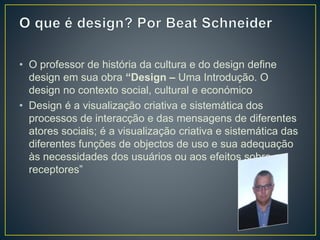 • O professor de história da cultura e do design define
design em sua obra “Design – Uma Introdução. O
design no contexto social, cultural e económico
• Design é a visualização criativa e sistemática dos
processos de interacção e das mensagens de diferentes
atores sociais; é a visualização criativa e sistemática das
diferentes funções de objectos de uso e sua adequação
às necessidades dos usuários ou aos efeitos sobre os
receptores”
 