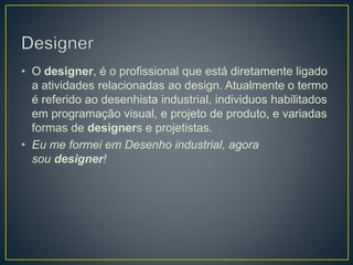 • O designer, é o profissional que está diretamente ligado
a atividades relacionadas ao design. Atualmente o termo
é referido ao desenhista industrial, individuos habilitados
em programação visual, e projeto de produto, e variadas
formas de designers e projetistas.
• Eu me formei em Desenho industrial, agora
sou designer!
 