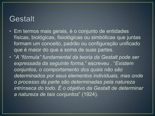 • Em termos mais gerais, é o conjunto de entidades
físicas, biológicas, fisiológicas ou simbólicas que juntas
formam um conceito, padrão ou configuração unificado
que é maior do que a soma de suas partes.
• “A “fórmula” fundamental da teoria da Gestalt pode ser
expressada da seguinte forma,” escreveu . “Existem
conjuntos, o comportamento dos quais não são
determinados por seus elementos individuais, mas onde
o processo da parte são determinadas pela natureza
intrínseca do todo. É o objetivo da Gestalt de determinar
a natureza de tais conjuntos” (1924).
 