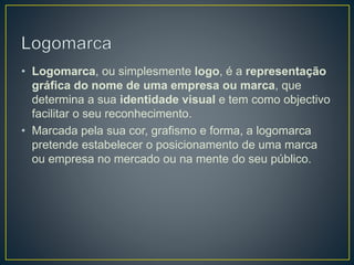 • Logomarca, ou simplesmente logo, é a representação
gráfica do nome de uma empresa ou marca, que
determina a sua identidade visual e tem como objectivo
facilitar o seu reconhecimento.
• Marcada pela sua cor, grafismo e forma, a logomarca
pretende estabelecer o posicionamento de uma marca
ou empresa no mercado ou na mente do seu público.
 