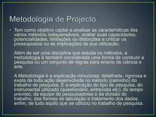 • Tem como objetivo captar e analisar as características dos
vários métodos indispensáveis, avaliar suas capacidades,
potencialidades, limitações ou distorções e criticar os
pressupostos ou as implicações de sua utilização.
Além de ser uma disciplina que estuda os métodos, a
metodologia é também considerada uma forma de conduzir a
pesquisa ou um conjunto de regras para ensino de ciência e
arte.
A Metodologia é a explicação minuciosa, detalhada, rigorosa e
exata de toda ação desenvolvida no método (caminho) do
trabalho de pesquisa. É a explicação do tipo de pesquisa, do
instrumental utilizado (questionário, entrevista etc), do tempo
previsto, da equipe de pesquisadores e da divisão do
trabalho, das formas de tabulação e tratamento dos dados,
enfim, de tudo aquilo que se utilizou no trabalho de pesquisa.
 