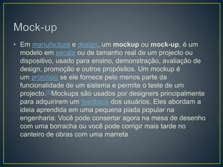 • Em manufactura e design, um mockup ou mock-up, é um
modelo em escala ou de tamanho real de um projecto ou
dispositivo, usado para ensino, demonstração, avaliação de
design, promoção e outros propósitos. Um mockup é
um protótipo se ele fornece pelo menos parte da
funcionalidade de um sistema e permite o teste de um
projecto.[1]Mockups são usados por designers principalmente
para adquirirem um feedback dos usuários. Eles abordam a
ideia aprendida em uma pequena piada popular na
engenharia: Você pode consertar agora na mesa de desenho
com uma borracha ou você pode corrigir mais tarde no
canteiro de obras com uma marreta
 