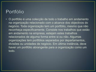 • O portfólio é uma colecção de todo o trabalho em andamento
na organização relacionado com o alcance dos objectivos do
negócio. Toda organização tem um portfólio, mesmo que não
reconheça especificamente. Consiste nos trabalhos que estão
em andamento na empresa, estejam estes trabalhos
relacionados de alguma forma entre si ou não. Algumas
organizações tem portfólios separados por departamentos,
divisões ou unidades de negócio. Em última instância, deve
haver um portfólio abrangente para a organização como um
todo.
 
