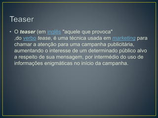 • O teaser (em inglês "aquele que provoca"
,do verbo tease, é uma técnica usada em marketing para
chamar a atenção para uma campanha publicitária,
aumentando o interesse de um determinado público alvo
a respeito de sua mensagem, por intermédio do uso de
informações enigmáticas no início da campanha.
 