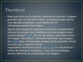 • Nota que como os thumbnails automáticos reduzem imagens
grandes para um tamanho menor, o resultado pode não ter
uma elevada qualidade, o que resulta de um
redimensionamento da imagem.
• Alguns web designers produzem thumbnails simplesmente
através da redução das dimensões de uma imagem maior
usando códigos HTML em vez de usarem uma cópia menor
da imagem. Na prática, o tamanho visível de uma imagem
em pixels deve corresponder sempre ao seu tamanho actual,
uma vez que o objectivo de se
englobarem thumbnails numa página web é o de diminuir o
tempo de download da página, o que não se consegue
apenas alterando as propriedades da imagem.
 