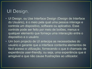 • UI Design, ou Use Interface Design (Design de Interface
do Usuário), é o meio pela qual uma pessoa interage e
controla um dispositivo, software ou aplicativo. Esse
controle pode ser feito por meio de botões, menus e
qualquer elemento que forneça uma interacção entre o
dispositivo e o usuário
• Um bom projecto de UI antecipa as necessidades do
usuário e garante que a interface contenha elementos de
fácil acesso e utilização, fornecendo o que é chamado de
experiência user-friendly, ou seja, uma experiência que é
amigável e que não cause frustrações ao utilizador.
 