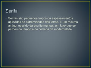 • Serifas são pequenos traços ou espessamentos
aplicados às extremidades das letras. É um recurso
antigo, nascido da escrita manual, um luxo que se
perdeu no tempo e na correria da modernidade.
 