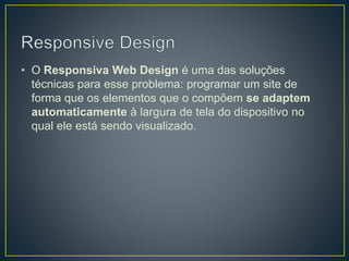 • O Responsiva Web Design é uma das soluções
técnicas para esse problema: programar um site de
forma que os elementos que o compõem se adaptem
automaticamente à largura de tela do dispositivo no
qual ele está sendo visualizado.
 