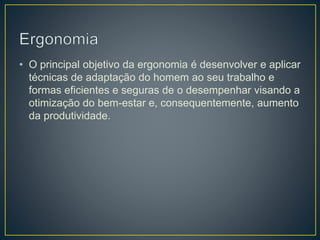 • O principal objetivo da ergonomia é desenvolver e aplicar
técnicas de adaptação do homem ao seu trabalho e
formas eficientes e seguras de o desempenhar visando a
otimização do bem-estar e, consequentemente, aumento
da produtividade.
 