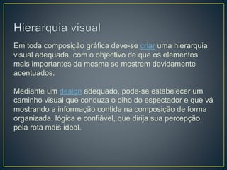 Em toda composição gráfica deve-se criar uma hierarquia
visual adequada, com o objectivo de que os elementos
mais importantes da mesma se mostrem devidamente
acentuados.
Mediante um design adequado, pode-se estabelecer um
caminho visual que conduza o olho do espectador e que vá
mostrando a informação contida na composição de forma
organizada, lógica e confiável, que dirija sua percepção
pela rota mais ideal.
 