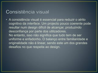 • A consistência visual é essencial para reduzir o atrito
cognitivo da interface. Um projecto pouco coerente pode
resultar num design difícil de alcançar, produzindo
desconfiança por parte dos utilizadores.
No entanto, isso não significa que tudo tem de ser
uniforme e enfadonho. O balanço entre familiaridade e
originalidade não é linear, sendo este um dos grandes
desafios no que respeita ao design.
 