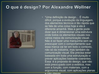 • “Uma definição de design… É muito
difícil, porque a evolução da linguagem,
dos elementos técnicos é tão rápida que
se fala de uma coisa hoje e ela é
diferente amanhã. Mas a gente pode
dizer que é dimensionar uma estrutura
onde todos os elementos visuais nos
vários meios de comunicação visual.
Não é só fazer uma marquinha sem se
preocupar com o comportamento que
essa marca vai ter em todo o contexto,
não só da indústria, mas também da
comunicação visual. Ela precisa estar
baseada em toda uma estruturação e
prever aplicações bastante coerentes.
Essa é a proposta do design, que não
está preocupado com a estética, mas
com a função, com materiais, com a
ergonomia visual, com aplicações planas
 