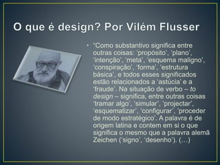 • “Como substantivo significa entre
outras coisas: ‘propósito’, ‘plano’,
‘intenção’, ‘meta’, ‘esquema maligno’,
‘conspiração’, ‘forma’, ‘estrutura
básica’, e todos esses significados
estão relacionados a ‘astúcia’ e a
‘fraude’. Na situação de verbo – to
design – significa, entre outras coisas
‘tramar algo’, ‘simular’, ‘projectar’,
‘esquematizar’, ‘configurar’, ‘proceder
de modo estratégico’. A palavra é de
origem latina e contem em si o que
significa o mesmo que a palavra alemã
Zeichen (‘signo’, ‘desenho’). (…)
 