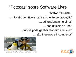 “Potocas” sobre Software Livre
“Softwares Livre…
… não são confiáveis para ambiente de produção”
… só funcionam no Linux”
… são difíceis de usar”
.. não se pode ganhar dinheiro com eles”
… são imaturos e incompletos”
Nunca rotule alguém sem conhecer antes!
 