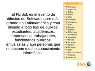 El FLISoL es el evento de
difusión de Software Libre más
grande en Latinoamérica y está
dirigido a todo tipo de público:
estudiantes, académicos,
empresarios, trabajadores,
funcionarios públicos,
entusiastas y aun personas que
no poseen mucho conocimiento
informático..
 