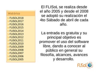 El FLISoL se realiza desde
el año 2005 y desde el 2008
se adoptó su realización el
4to Sábado de abril de cada
año.
La entrada es gratuita y su
principal objetivo es
promover el uso del software
libre, dando a conocer al
público en general su
filosofía, alcances, avances
y desarrollo.
 