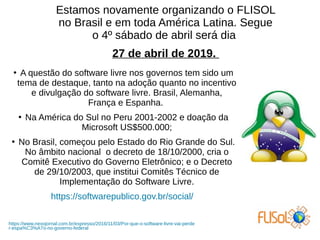 Estamos novamente organizando o FLISOL
no Brasil e em toda América Latina. Segue
o 4º sábado de abril será dia
27 de abril de 2019.
●
A questão do software livre nos governos tem sido um
tema de destaque, tanto na adoção quanto no incentivo
e divulgação do software livre. Brasil, Alemanha,
França e Espanha.
●
Na América do Sul no Peru 2001-2002 e doação da
Microsoft US$500.000;
●
No Brasil, começou pelo Estado do Rio Grande do Sul.
No âmbito nacional o decreto de 18/10/2000, cria o
Comitê Executivo do Governo Eletrônico; e o Decreto
de 29/10/2003, que institui Comitês Técnico de
Implementação do Software Livre.
https://softwarepublico.gov.br/social/
https://www.nexojornal.com.br/expresso/2016/11/03/Por-que-o-software-livre-vai-perde
r-espa%C3%A7o-no-governo-federal
 