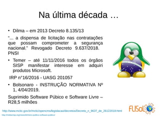 Na última década …
●
Dilma – em 2013 Decreto 8.135/13
“... a dispensa de licitação nas contratações
que possam comprometer a segurança
nacional.” Revogado Decreto 9.637/2018.
PNSI
●
Temer – até 11/11/2016 todos os órgãos
SISP manifestar interesse em adquiri
produtos Microsoft.
IRP n°16/2016 - UASG 201057
●
Bolsonaro - INSTRUÇÃO NORMATIVA Nº
1, 4/04/2019.
Suprimido Software Púbico e Software Livre –
R28,5 milhões
http://midianinja.org/news/dinheiro-publico-software-publico/
http://www.mctic.gov.br/mctic/opencms/legislacao/decretos/Decreto_n_9637_de_26122018.html
 