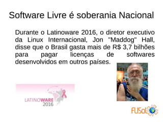 Software Livre é soberania Nacional
Durante o Latinoware 2016, o diretor executivo
da Linux Internacional, Jon "Maddog" Hall,
disse que o Brasil gasta mais de R$ 3,7 bilhões
para pagar licenças de softwares
desenvolvidos em outros países.
 