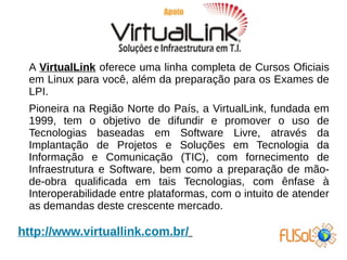 A VirtualLink oferece uma linha completa de Cursos Oficiais
em Linux para você, além da preparação para os Exames de
LPI.
Pioneira na Região Norte do País, a VirtualLink, fundada em
1999, tem o objetivo de difundir e promover o uso de
Tecnologias baseadas em Software Livre, através da
Implantação de Projetos e Soluções em Tecnologia da
Informação e Comunicação (TIC), com fornecimento de
Infraestrutura e Software, bem como a preparação de mão-
de-obra qualificada em tais Tecnologias, com ênfase à
Interoperabilidade entre plataformas, com o intuito de atender
as demandas deste crescente mercado.
http://www.virtuallink.com.br/
 