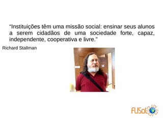 “Instituições têm uma missão social: ensinar seus alunos
a serem cidadãos de uma sociedade forte, capaz,
independente, cooperativa e livre.”
Richard Stallman
 
