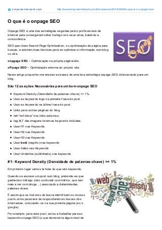 empowernet work.com http://www.empowernetwork.com/bimaccessar/2013/05/09/o-que-e-o-onpage-seo/
O que é o onpage SEO
Onpage SEO é uma das estratégias seguidas pelos prof issionais de
Internet para conseguirem obter traf ego nos seus sites, batendo a
concorrência.
SEO quer dizer Search Page Optimization, ou optimização de página para
buscas, e existem duas técnicas para se optimizar a inf ormação num blog
ou site:
onpgage SEO – Optimização na própria página/site.
offpage SEO – Optimização externa ao próprio site.
Neste artigo proponho-me ensinar as bases de uma boa estratégia onpage SEO, direccionado para um
blog.
São 12 as ações Necessárias para um bom onpage SEO
Keyword Density (Densidade de palavras-chave) >= 1%.
Usar as keywords logo na primeira f rase do post.
Usar as keywords na última f rase do post.
Links para outras páginas do blog.
rel=”nof ollow” nos links externos.
tag ALT das imagens terem as keywords incluídas.
Usar H1 nas Keywords
Usar H2 nas Keywords
Usar H3 nas Keywords
Usar bold (negrito) nas keywords
Usar Itálico nas Keywords
Usar Underline (sublinhado) nas keywords
#1: Keyword Density (Densidade de palavras-chave) >= 1%
Em primeiro lugar vamos lá f alar do que são keywords.
Quando se escreve um post num blog, pretende-se que ganhemos tráf ego (não conf undir com tráf ico, que
tem mais a ver com droga…) associado a determinadas palavras chave.
É assim que os motores de busca identif icam os nossos posts como passíveis de responderem ás buscas
dos internautas, colocando-os na sua primeira página (ex: o google).
Por exemplo, para este post, estou a trabalhar para as keywords onpage SEO (o que demonstra algum
nível de loucura, dada a competição que existe para estas keywords…) e vai ver que estou a seguir todas
as 12 práticas identif icadas acima.
Ora, Keyword density de pelo menos 1% quer dizer que, da quantidade total de palavras que eu escrever
neste post, deverei ter pelo menos 1% dessas palavas = onpage SEO.
 