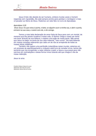 Missão América


       Jesus Cristo não desiste do ser humano, embora muitas vezes o homem
responda com ingratidão, Ele está sempre pronto para perdoar e reintegrar o mais
vil pecador ao Reino de Deus. Podemos ver este fato no Livro do Apocalipse.

Apocalipse 3:20
Disse Jesus: Eis que estou à porta, e bato; se alguém ouvir a minha voz, e abrir a porta,
entrarei na sua casa, e cearei com ele, e ele comigo.

      Temos a mais bela declaração de amor feita de Deus para com um mortal, de
maneira que Ele jamais invadira a nossa vida. O Senhor chega a nosso ser tenta
nos tocar através da sua Palavra, e espera uma ação de nossa parte. Não pense
que Jesus ira bater na porta da sua casa material, “isso nunca”. Ele está batendo
em nossos corações esperando que cada um de nós se arrependa de todas as
nossas obras maléficas.
      Também não espere uma perfeição instantânea nesse mundo; estamos em
um processo de aperfeiçoamento e ninguém está livre de cometer erros, temos tão
somente que nos arrepender a cada instante e pedir a Jesus a sua graça para não
cairmos em contradições e dessa forma irmos lutando até que chegue o dia da
nossa redenção.

Jesus te ama.



Presbítero Robson Colaço de Lucena
Webmaster Alice Alves de Lucena
Webmaster Alisson Alves de Lucena
 