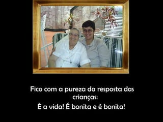 Fico com a pureza da resposta das crianças: É a vida! É bonita e é bonita!  