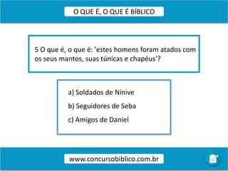 a) Soldados de Nínive
b) Seguidores de Seba
c) Amigos de Daniel
5 O que é, o que é: 'estes homens foram atados com
os seus mantos, suas túnicas e chapéus'?
www.concursobiblico.com.br
O QUE É, O QUE É BÍBLICO
 
