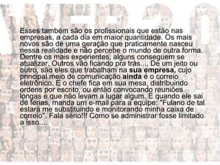 Esses também são os profissionais que estão nas empresas, a cada dia em maior quantidade. Os mais novos são de uma geração que praticamente nasceu nessa realidade e não percebe o mundo de outra forma. Dentre os mais experientes, alguns conseguem se atualizar. Outros vão ficando pra trás.... De um jeito ou outro, são eles que trabalham na  sua empresa,  cujo principal meio de comunicação  ainda  é o correio eletrônico. E o chefe fica em sua mesa, distribuindo ordens por escrito, ou então convocando reuniões longas e que não levam a lugar algum. E quando ele sai de férias, manda um e-mail para a equipe: "Fulano de tal estará me substituindo e monitorando minha caixa de correio". Fala sério!!! Como se administrar fosse limitado a isso....  