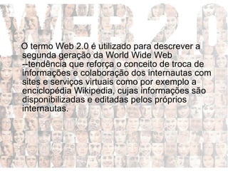 Entenda o que é a Web 2.0  O termo Web 2.0 é utilizado para descrever a segunda geração da World Wide Web --tendência que reforça o conceito de troca de informações e colaboração dos internautas com sites e serviços virtuais como por exemplo a enciclopédia Wikipedia, cujas informações são disponibilizadas e editadas pelos próprios internautas.  