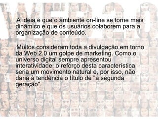 A idéia é que o ambiente on-line se torne mais dinâmico e que os usuários colaborem para a organização de conteúdo. Muitos consideram toda a divulgação em torno da Web 2.0 um golpe de marketing. Como o universo digital sempre apresentou interatividade, o reforço desta característica seria um movimento natural e, por isso, não daria à tendência o título de "a segunda geração".  