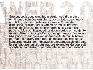 São pessoas acostumadas a contar seu dia a dia e emitir suas opiniões em blogs, postar fotos de viagens no Flickr, resolver problemas usando fóruns de discussão, publicar seus vídeos no YouTube, criar comunidades e se relacionar através do Orkut, bater papo no Msn ou Skype, editar documentos em conjunto usando Wiki ou Google Docs, divulgar suas músicas no MySpace, trocar arquivos usando e-Mule ou BitTorrent, permanecer 100% do tempo conectado usando seus celulares, enviando mensagens enquanto assistem aula. Esses são apenas alguns poucos exemplos do que está acontecendo nesse mundo de total interconectividade. 