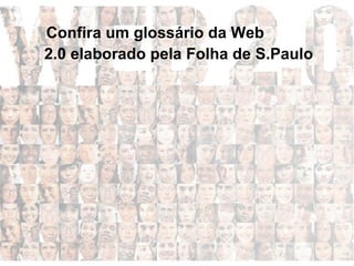 AdSense:  Um plano de publicidade do Google que ajuda criadores de sites, entre os quais blogs, a ganhar dinheiro com seu trabalho.  Ajax:  Um pacote amplo de tecnologias usado a fim de criar aplicativos interativos para a web.  Blogs:  De baixo custo para publicação na web disponível para milhões de usuários, os blogs estão entre as primeiras ferramentas de Web 2.0 a serem usadas amplamente  Mash-ups:  Serviços criados pela combinação de dois diferentes aplicativos para a internet.  Confira um glossário da Web  2.0 elaborado pela Folha de S.Paulo   