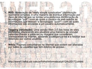 RSS:  Abreviação de "really simple syndication" [distribuição realmente simples], é uma maneira de distribuir informação por meio da internet que se tornou uma poderosa combinação de tecnologias "pull" --com as quais o usuário da web solicita as informações que deseja-- e tecnologias "push" --com as quais informações são enviadas a um usuário automaticamente.  Tagging [rotulação]:  Uma versão Web 2.0 das listas de sites preferidos, oferecendo aos usuários uma maneira de vincular palavras-chaves a palavras ou imagens que consideram interessantes na internet, ajudando a categorizá-las e a facilitar sua obtenção por outros usuários. Wikis:  Páginas comunitárias na internet que podem ser alteradas por todos os usuários que têm direitos de acesso.  http://www1.folha.uol.com.br/folha/informatica/ult124u20173.shtml 