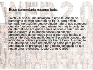 Esse comentário resume tudo:  "Web 2.0 não é uma inovação, é uma mudança de paradigma da web centrada no EGO, para a web centrada no usuário, uma evolução natural que começou quando “descobriram” que o elemento mais importante da internet não era quem criava os sites e sim o usuário que o visitava. A mudança passou da simples apresentação de conteúdo para a interação básica e hoje a interação das multidões, o já previsto conceito de inteligência coletiva previsto por Pierre Levy. A evolução é muito rápida, basta um piscar de olhos para perder uma fração do processo e ter a nítida sensação de que houve uma revolução." (João Carlos Caribé)  
