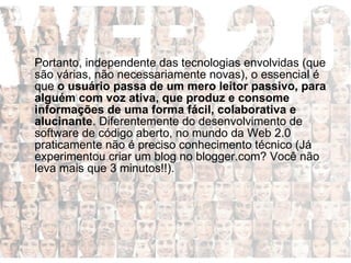Portanto, independente das tecnologias envolvidas (que são várias, não necessariamente novas), o essencial é que  o usuário passa de um mero leitor passivo, para alguém com voz ativa, que produz e consome informações de uma forma fácil, colaborativa e alucinante . Diferentemente do desenvolvimento de software de código aberto, no mundo da Web 2.0 praticamente não é preciso conhecimento técnico (Já experimentou criar um blog no blogger.com? Você não leva mais que 3 minutos!!). 