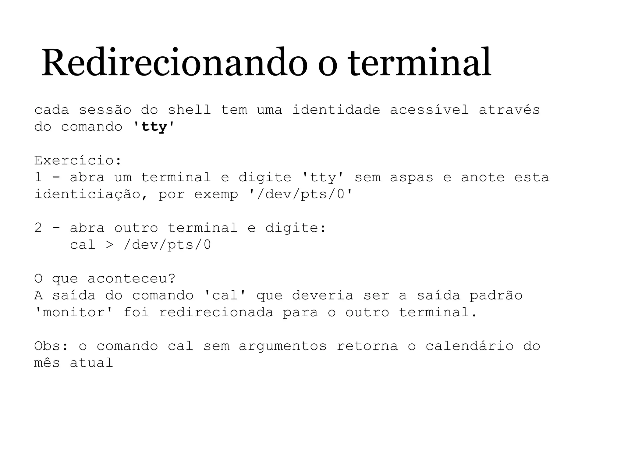 Redirecionando o terminal
cada sessão do shell tem uma identidade acessível através 
do comando 'tty'
 
Exercício:
1 - abra um terminal e digite 'tty' sem aspas e anote esta 
identiciação, por exemp '/dev/pts/0'
2 - abra outro terminal e digite:
    cal > /dev/pts/0
O que aconteceu?
A saída do comando 'cal' que deveria ser a saída padrão 
'monitor' foi redirecionada para o outro terminal.
Obs: o comando cal sem argumentos retorna o calendário do 
mês atual
 
