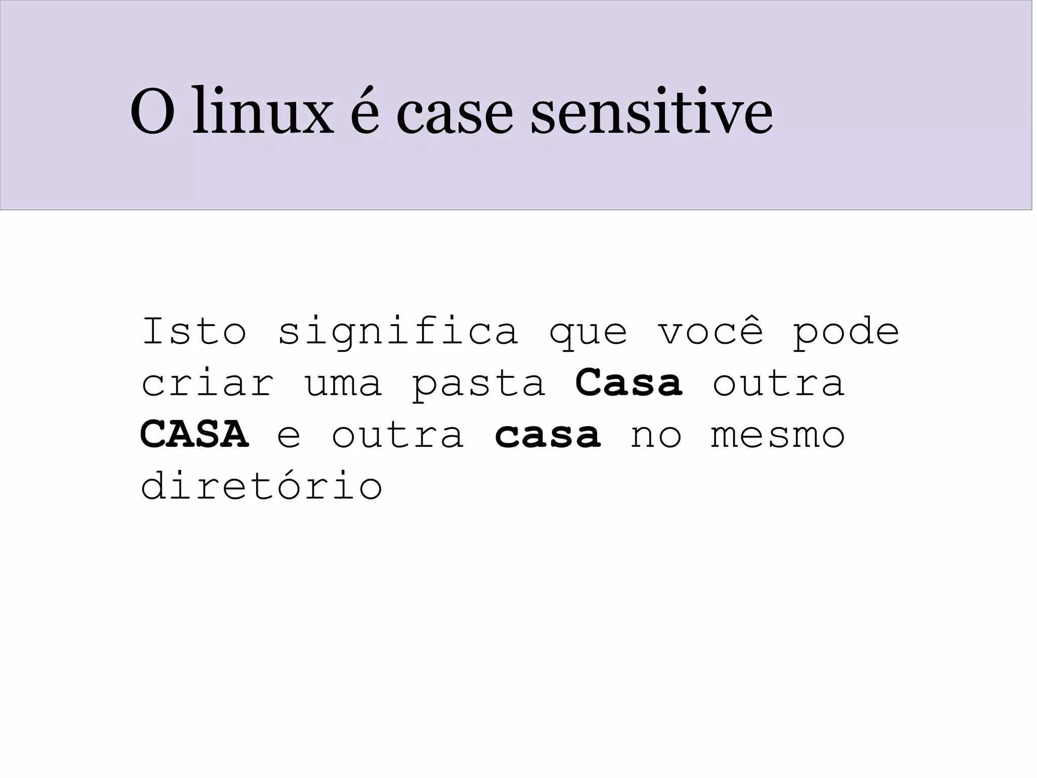 O linux é case sensitive
Isto significa que você pode 
criar uma pasta Casa outra 
CASA e outra casa no mesmo 
diretório
 