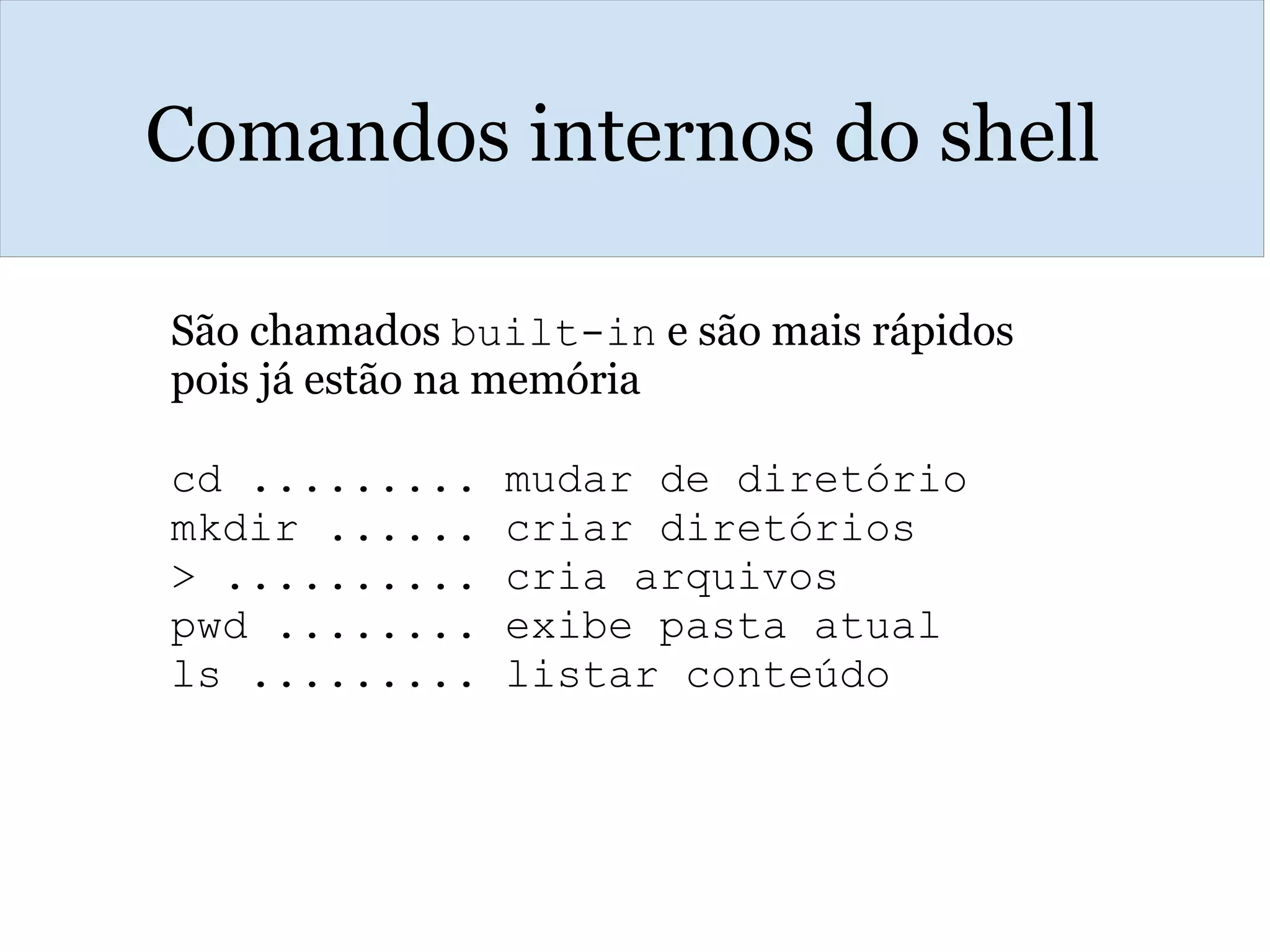 Comandos internos do shell
São chamados built-in e são mais rápidos
pois já estão na memória
cd ......... mudar de diretório
mkdir ...... criar diretórios
> .......... cria arquivos 
pwd ........ exibe pasta atual
ls ......... listar conteúdo
 