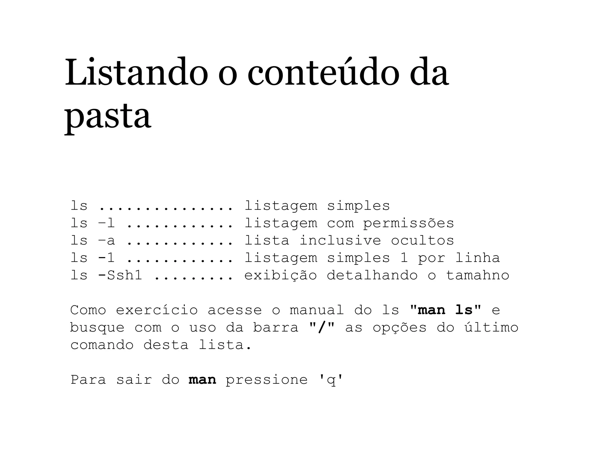 Listando o conteúdo da
pasta
ls ............... listagem simples
ls –l ............ listagem com permissões
ls –a ............ lista inclusive ocultos
ls -1 ............ listagem simples 1 por linha
ls -Ssh1 ......... exibição detalhando o tamahno 
Como exercício acesse o manual do ls "man ls" e 
busque com o uso da barra "/" as opções do último 
comando desta lista. 
Para sair do man pressione 'q'
 