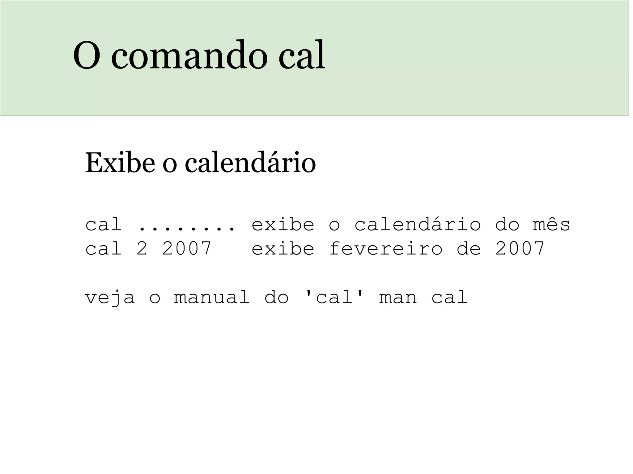 O comando cal
Exibe o calendário
cal ........ exibe o calendário do mês
cal 2 2007   exibe fevereiro de 2007
veja o manual do 'cal' man cal
 