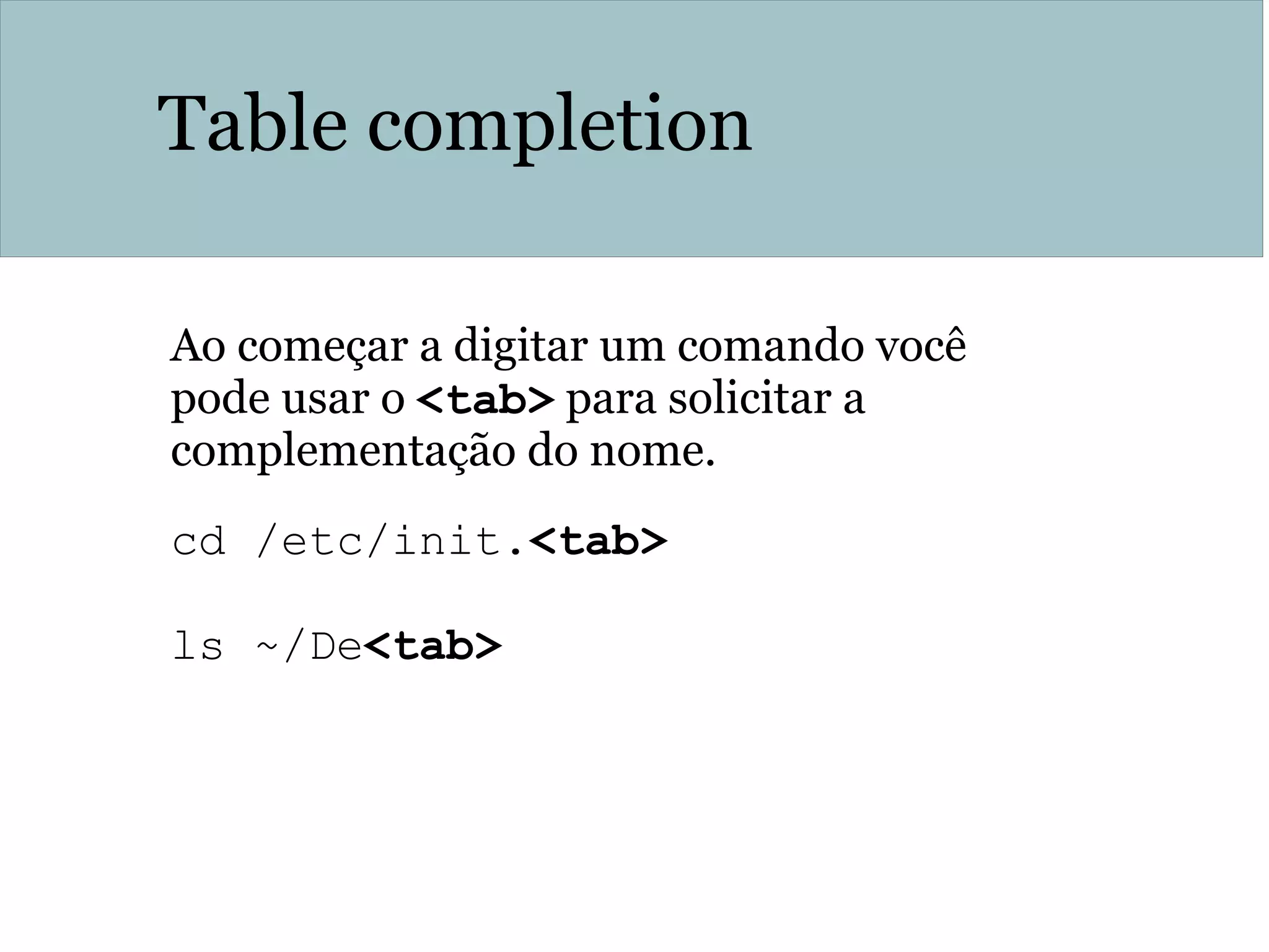 Table completion
Ao começar a digitar um comando você
pode usar o <tab> para solicitar a
complementação do nome.
cd /etc/init.<tab>
ls ~/De<tab>
 
