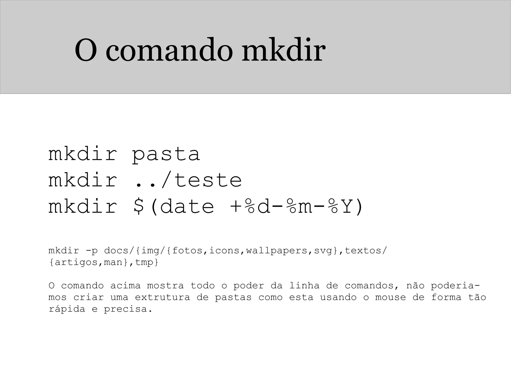 O comando mkdir
mkdir pasta 
mkdir ../teste
mkdir $(date +%d-%m-%Y)
mkdir -p docs/{img/{fotos,icons,wallpapers,svg},textos/
{artigos,man},tmp}
 
O comando acima mostra todo o poder da linha de comandos, não poderia-
mos criar uma extrutura de pastas como esta usando o mouse de forma tão 
rápida e precisa.
 