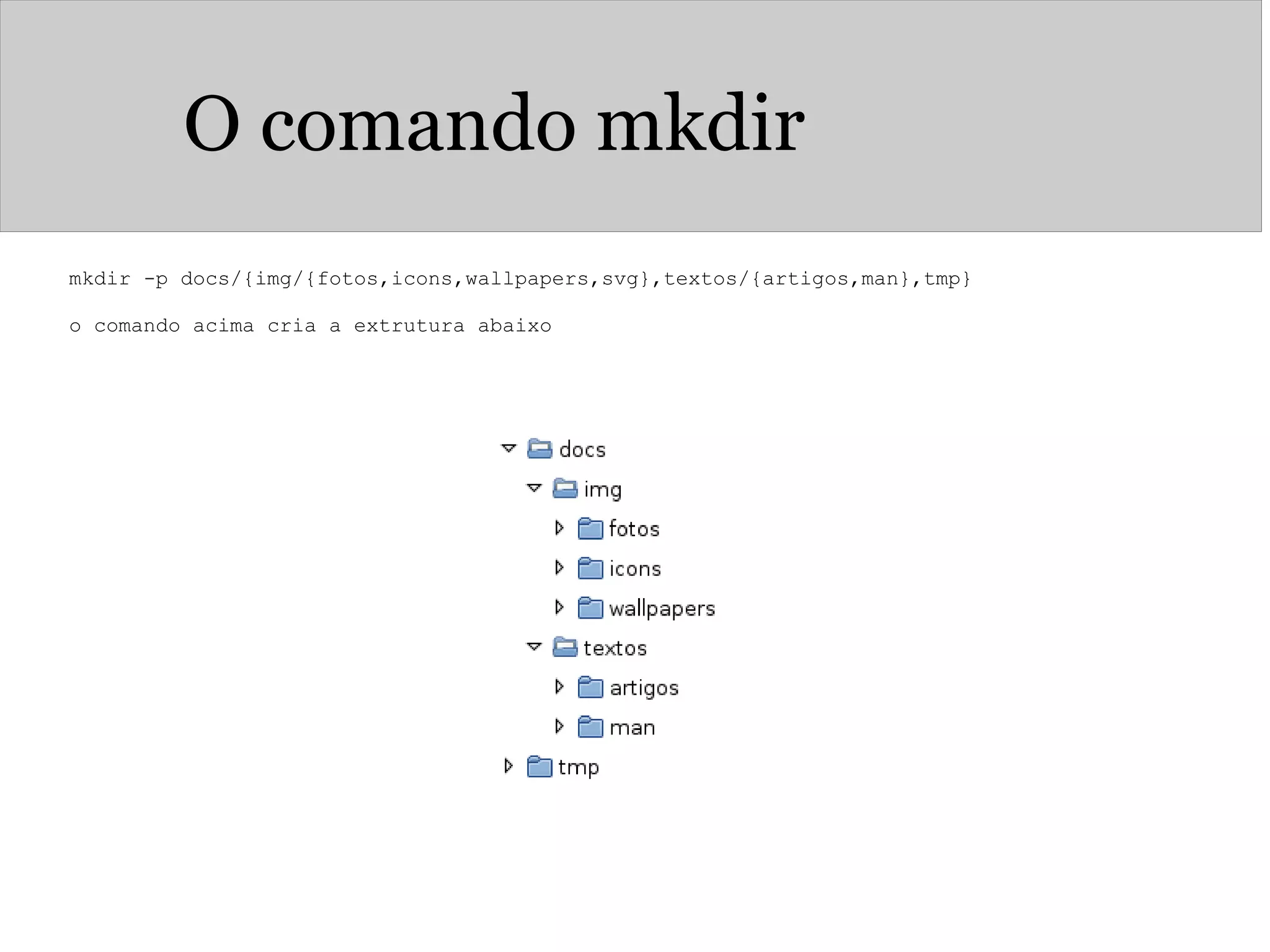 O comando mkdir
mkdir -p docs/{img/{fotos,icons,wallpapers,svg},textos/{artigos,man},tmp}
 
o comando acima cria a extrutura abaixo 
 
 