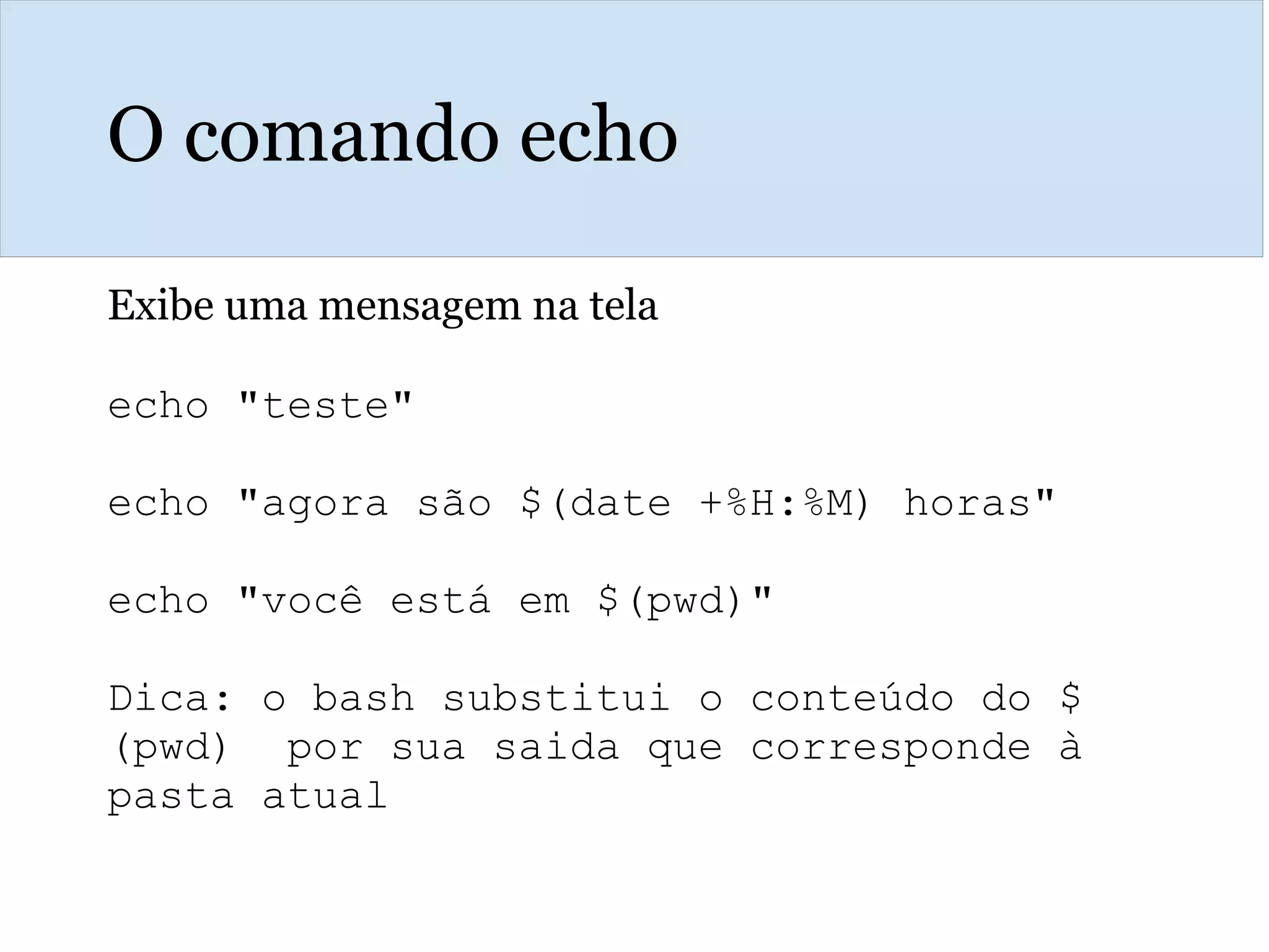 O comando echo
Exibe uma mensagem na tela
echo "teste"
echo "agora são $(date +%H:%M) horas"
echo "você está em $(pwd)"
Dica: o bash substitui o conteúdo do $
(pwd) por sua saida que corresponde à
pasta atual
 